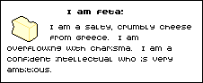 I am feta! I am a salty, crumbly cheese from Greece. I am overflowing with charisma. I am a confident intellectual who is very ambitious.